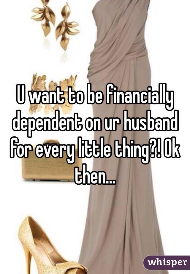 U want to be financially dependent on ur husband for every little thing?! Ok then...