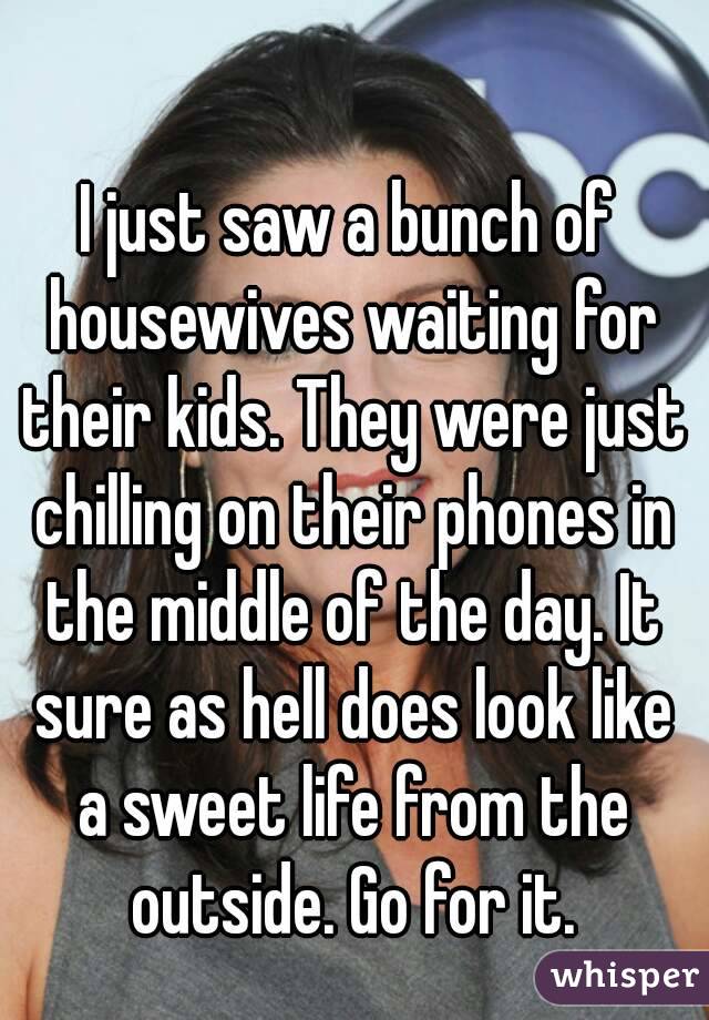 I just saw a bunch of housewives waiting for their kids. They were just chilling on their phones in the middle of the day. It sure as hell does look like a sweet life from the outside. Go for it.