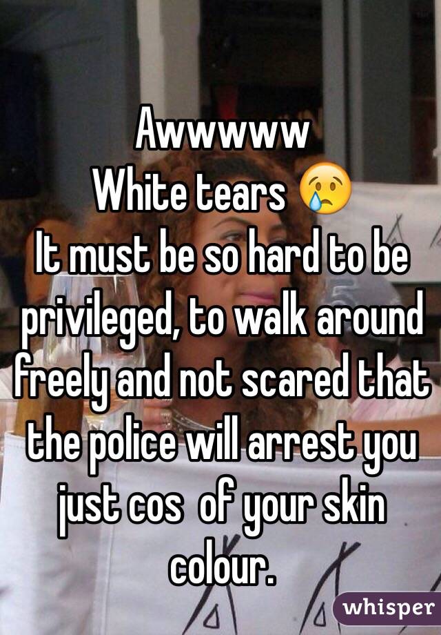 Awwwww 
White tears 😢
It must be so hard to be privileged, to walk around freely and not scared that the police will arrest you just cos  of your skin colour. 