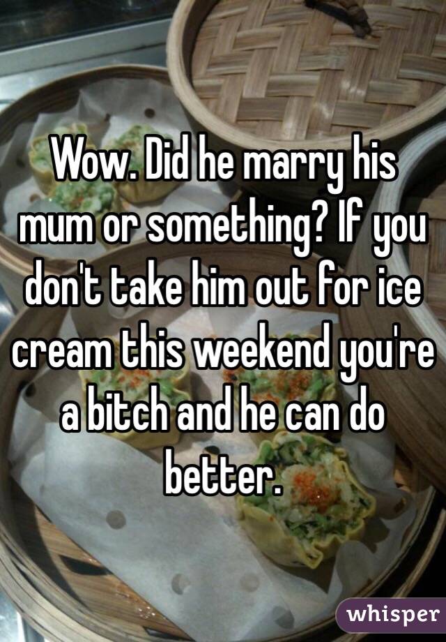 Wow. Did he marry his mum or something? If you don't take him out for ice cream this weekend you're a bitch and he can do better. 