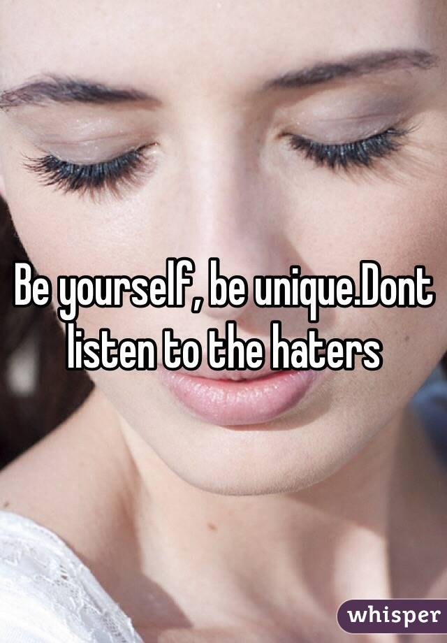 Be yourself, be unique.Dont listen to the haters