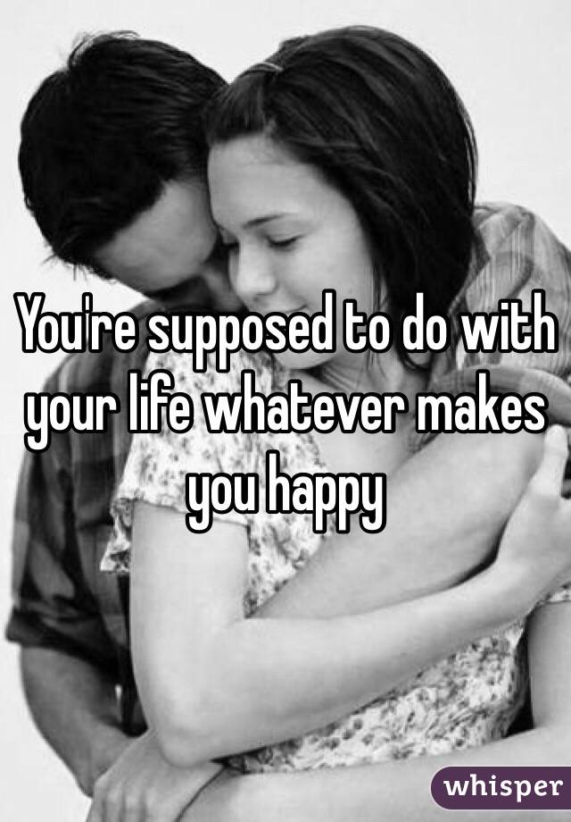 You're supposed to do with your life whatever makes you happy 