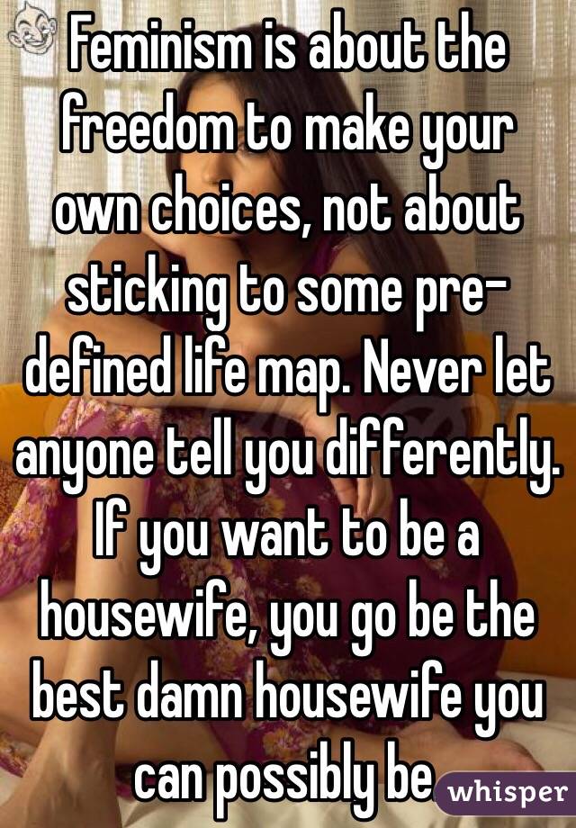 Feminism is about the freedom to make your own choices, not about sticking to some pre-defined life map. Never let anyone tell you differently. If you want to be a housewife, you go be the best damn housewife you can possibly be. 