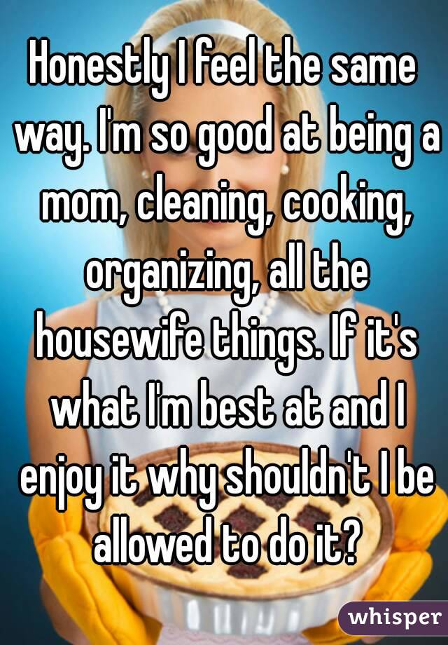 Honestly I feel the same way. I'm so good at being a mom, cleaning, cooking, organizing, all the housewife things. If it's what I'm best at and I enjoy it why shouldn't I be allowed to do it?