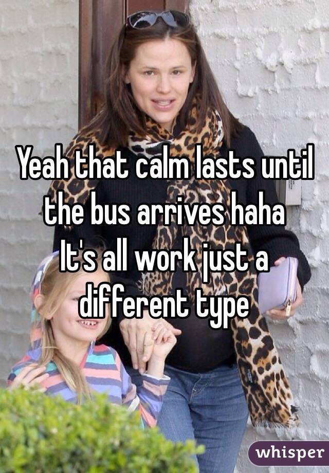 Yeah that calm lasts until the bus arrives haha 
It's all work just a different type 