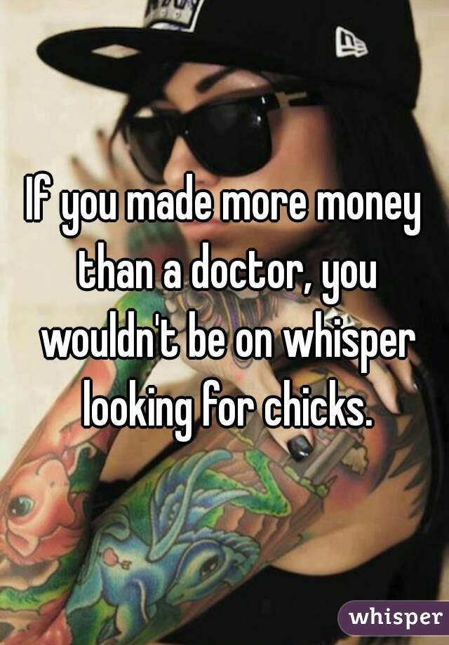 If you made more money than a doctor, you wouldn't be on whisper looking for chicks.