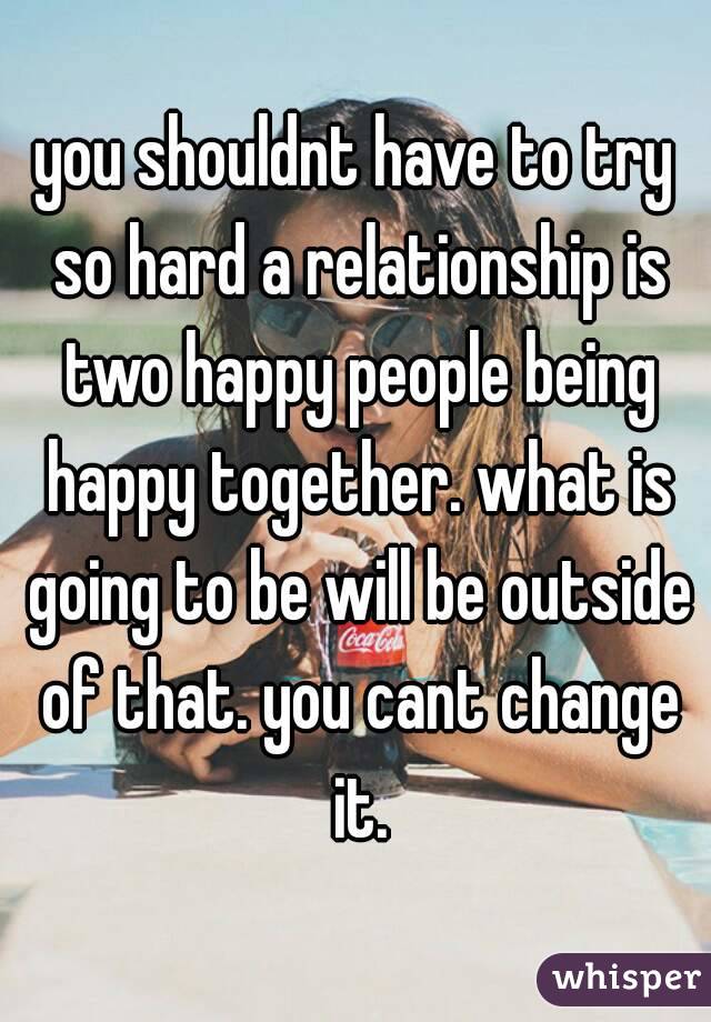 you shouldnt have to try so hard a relationship is two happy people being happy together. what is going to be will be outside of that. you cant change it.