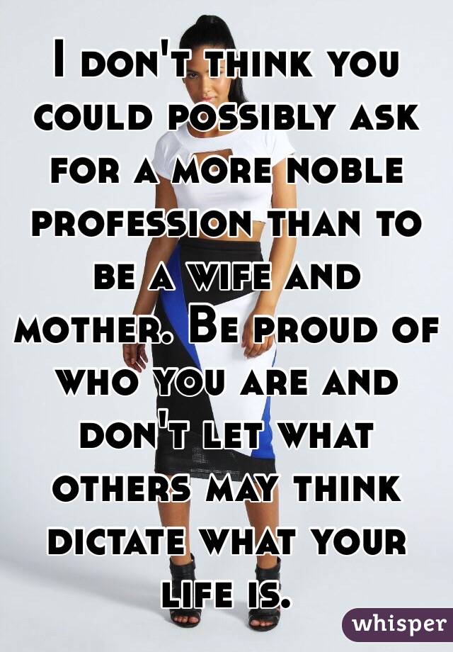 I don't think you could possibly ask for a more noble profession than to be a wife and mother. Be proud of who you are and don't let what others may think dictate what your life is. 