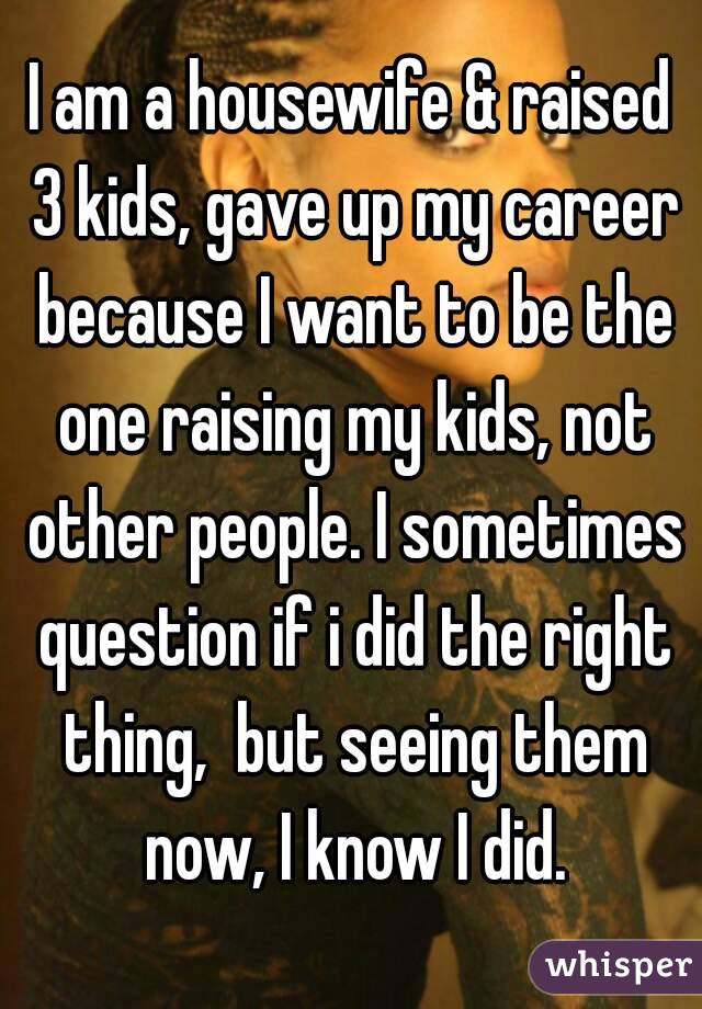 I am a housewife & raised 3 kids, gave up my career because I want to be the one raising my kids, not other people. I sometimes question if i did the right thing,  but seeing them now, I know I did.