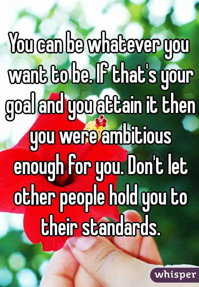 You can be whatever you want to be. If that's your goal and you attain it then you were ambitious enough for you. Don't let other people hold you to their standards.