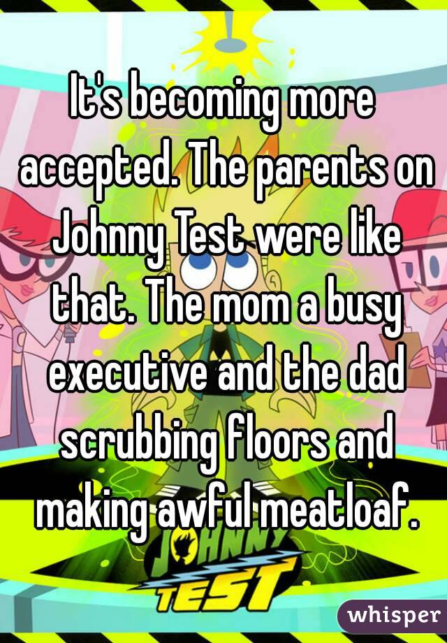 It's becoming more accepted. The parents on Johnny Test were like that. The mom a busy executive and the dad scrubbing floors and making awful meatloaf.