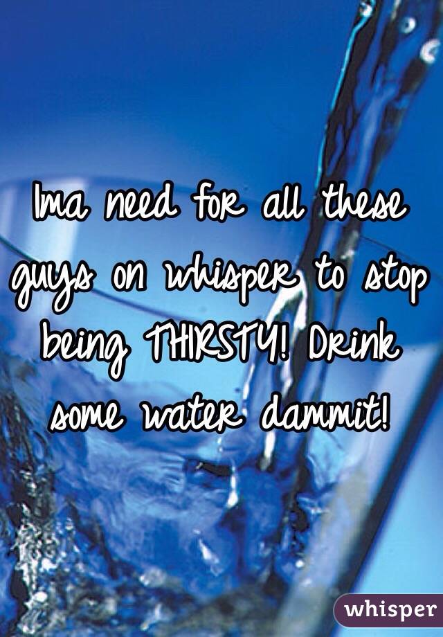 Ima need for all these guys on whisper to stop being THIRSTY! Drink some water dammit! 