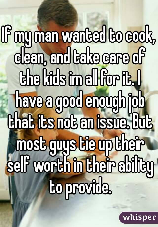 If my man wanted to cook, clean, and take care of the kids im all for it. I have a good enough job that its not an issue. But most guys tie up their self worth in their ability to provide.