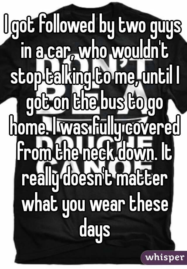 I got followed by two guys in a car, who wouldn't stop talking to me, until I got on the bus to go home. I was fully covered from the neck down. It really doesn't matter what you wear these days