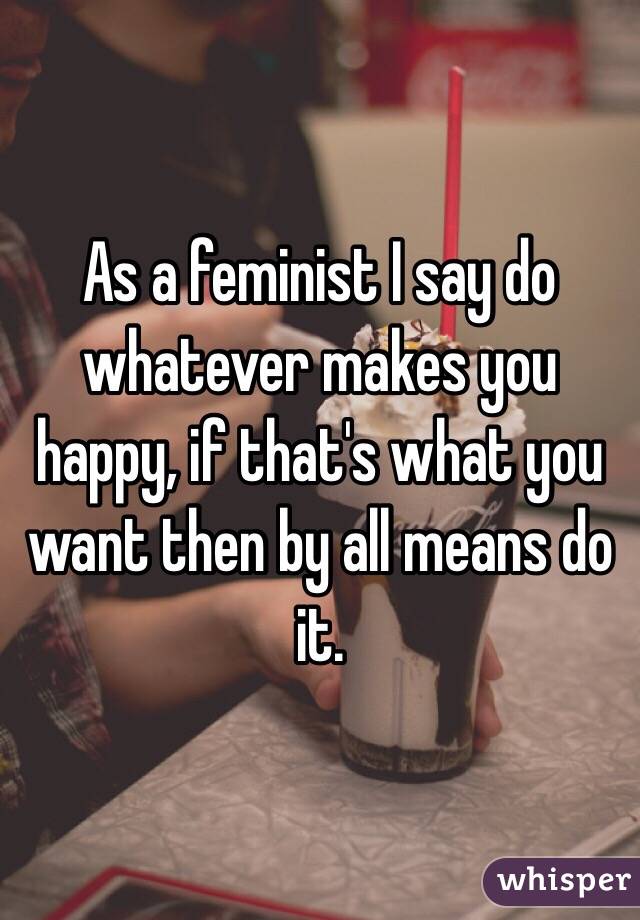 As a feminist I say do whatever makes you happy, if that's what you want then by all means do it.