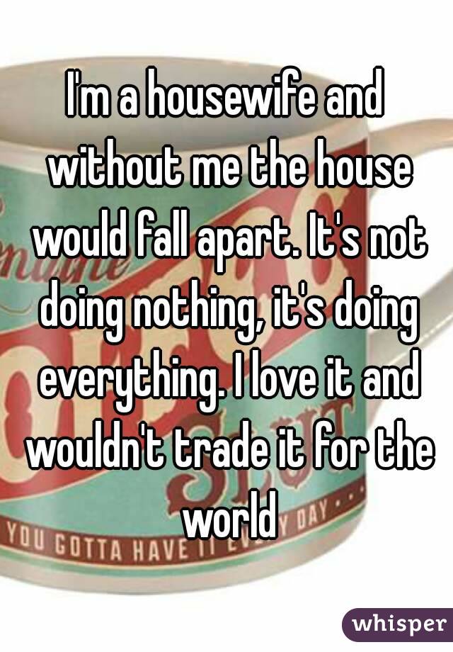 I'm a housewife and without me the house would fall apart. It's not doing nothing, it's doing everything. I love it and wouldn't trade it for the world