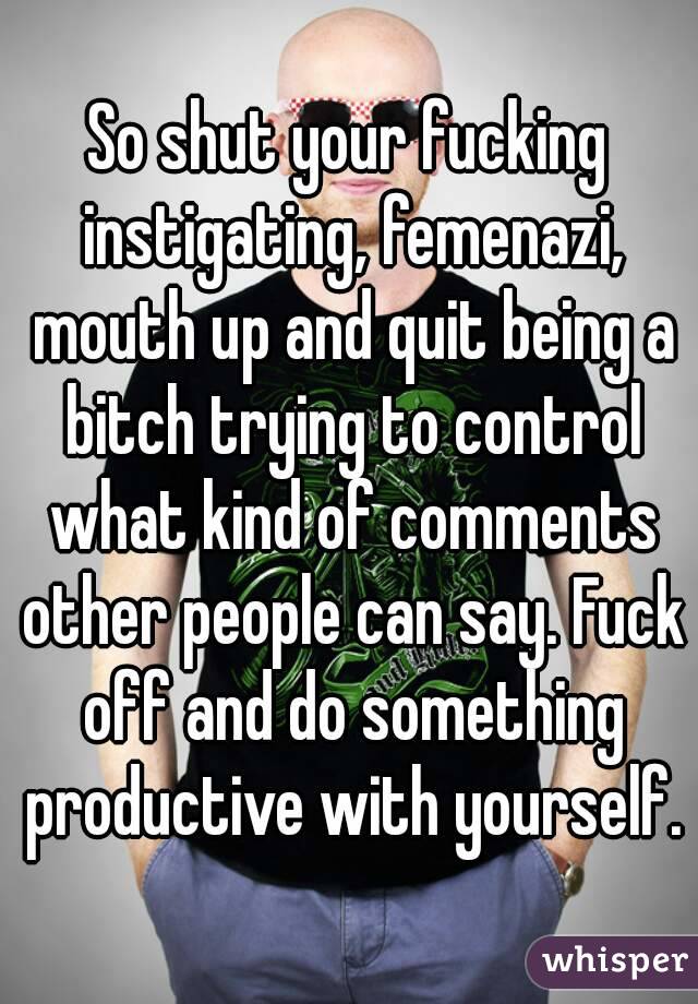 So shut your fucking instigating, femenazi, mouth up and quit being a bitch trying to control what kind of comments other people can say. Fuck off and do something productive with yourself.