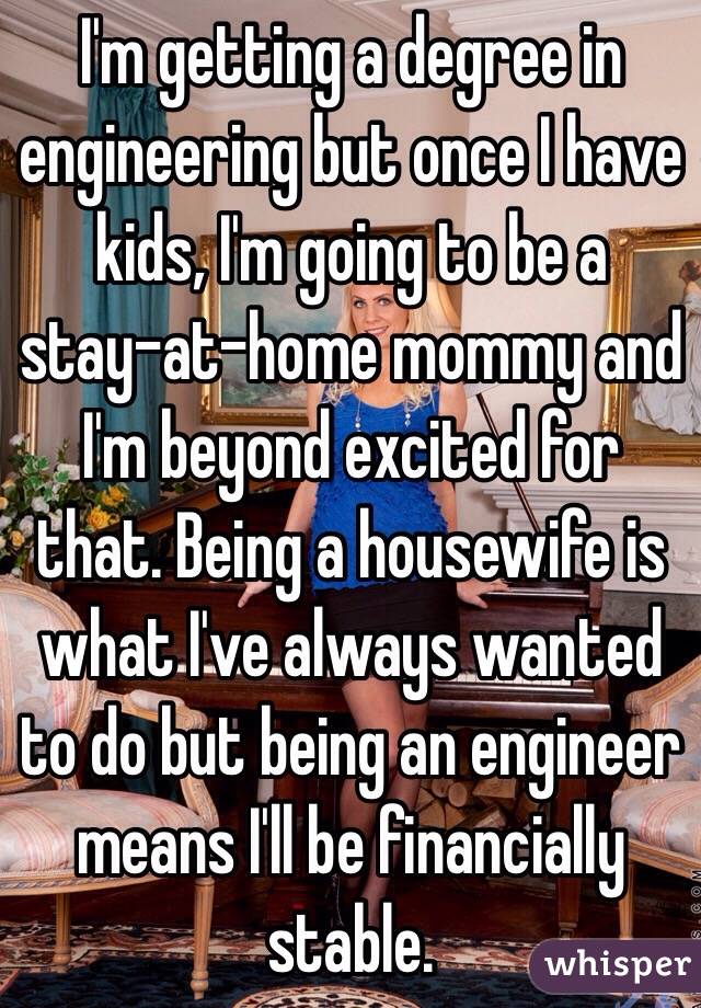 I'm getting a degree in engineering but once I have kids, I'm going to be a stay-at-home mommy and I'm beyond excited for that. Being a housewife is what I've always wanted to do but being an engineer means I'll be financially stable.