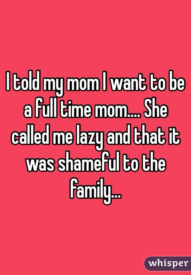 I told my mom I want to be a full time mom.... She called me lazy and that it was shameful to the family... 
