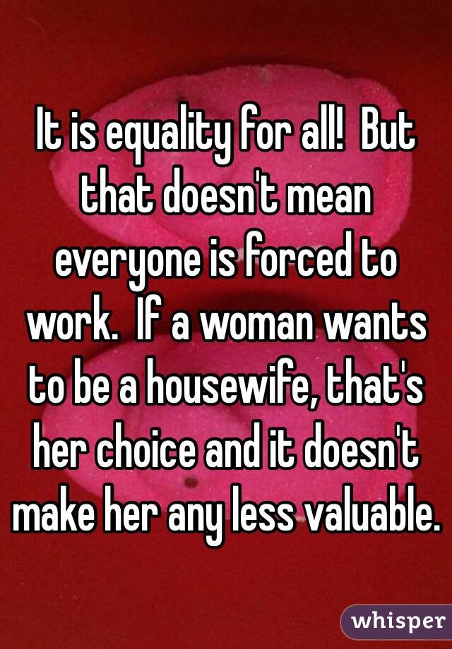 It is equality for all!  But that doesn't mean everyone is forced to work.  If a woman wants to be a housewife, that's her choice and it doesn't make her any less valuable.  