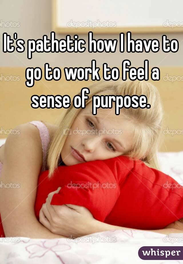 It's pathetic how I have to go to work to feel a sense of purpose. 