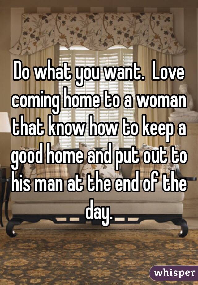 Do what you want.  Love coming home to a woman that know how to keep a good home and put out to his man at the end of the day.