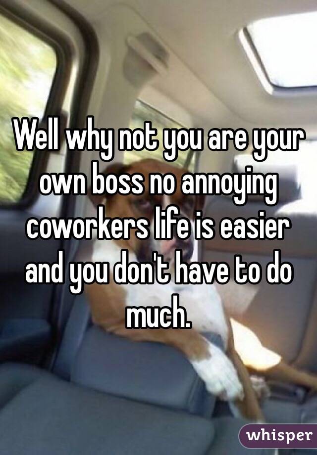 Well why not you are your own boss no annoying coworkers life is easier and you don't have to do much.