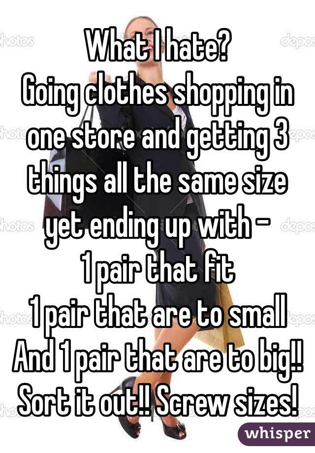 What I hate?
Going clothes shopping in one store and getting 3 things all the same size yet ending up with -
1 pair that fit
1 pair that are to small
And 1 pair that are to big!!
Sort it out!! Screw sizes! 