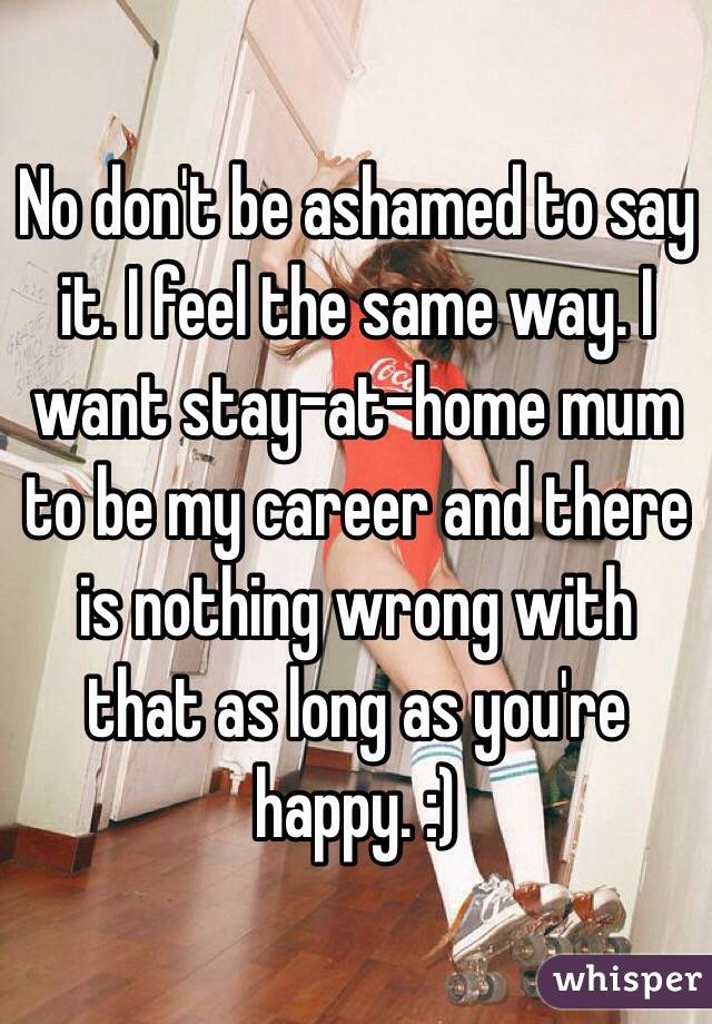 No don't be ashamed to say it. I feel the same way. I want stay-at-home mum to be my career and there is nothing wrong with that as long as you're happy. :)