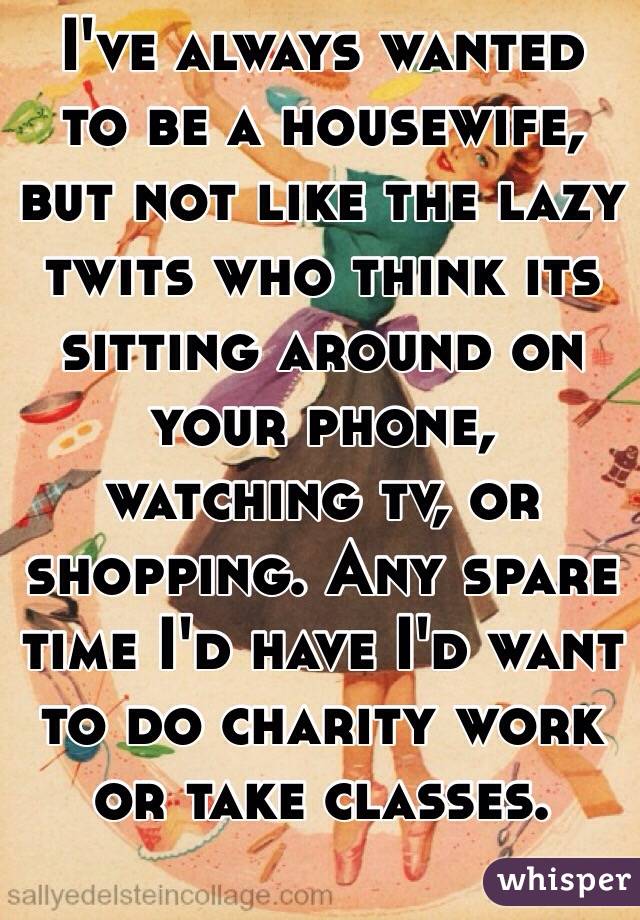 I've always wanted to be a housewife, but not like the lazy twits who think its sitting around on your phone, watching tv, or shopping. Any spare time I'd have I'd want to do charity work or take classes.