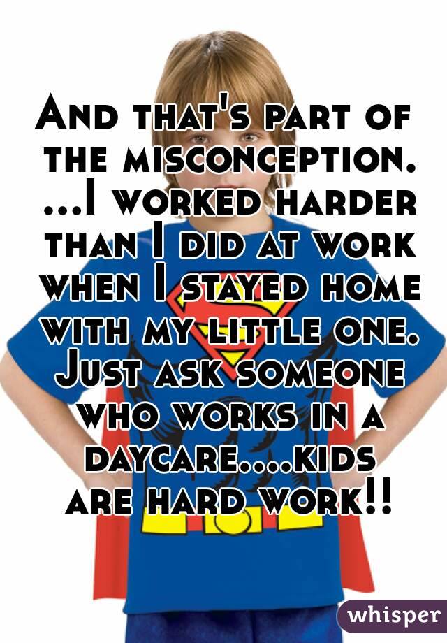 And that's part of the misconception. ...I worked harder than I did at work when I stayed home with my little one. Just ask someone who works in a daycare....kids are hard work!!