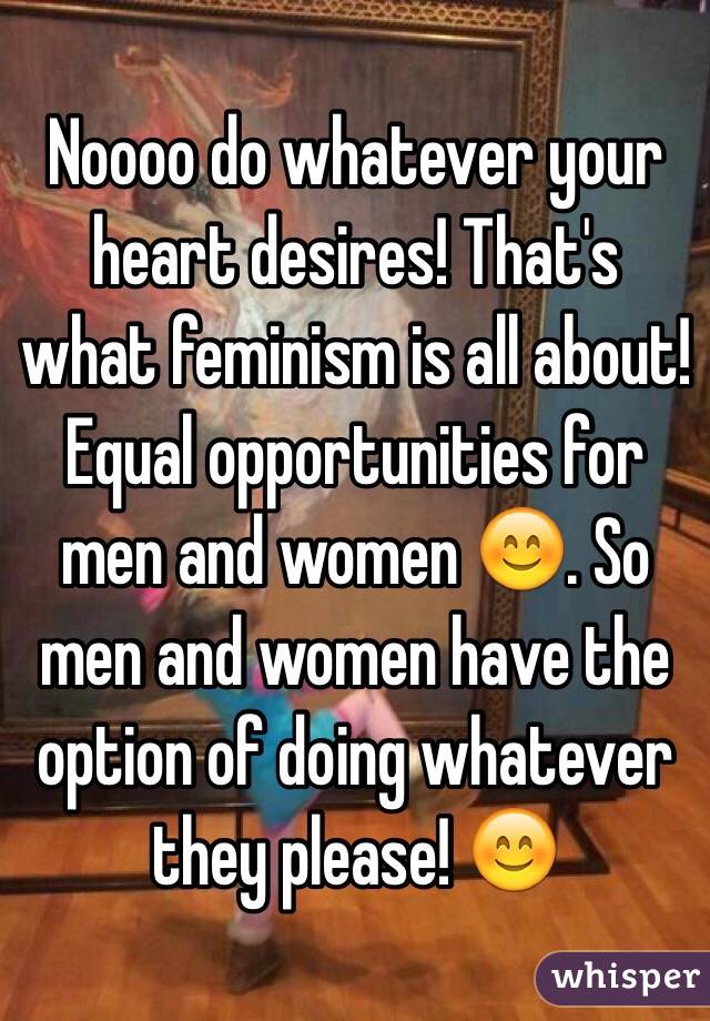 Noooo do whatever your heart desires! That's what feminism is all about! Equal opportunities for men and women 😊. So men and women have the option of doing whatever they please! 😊