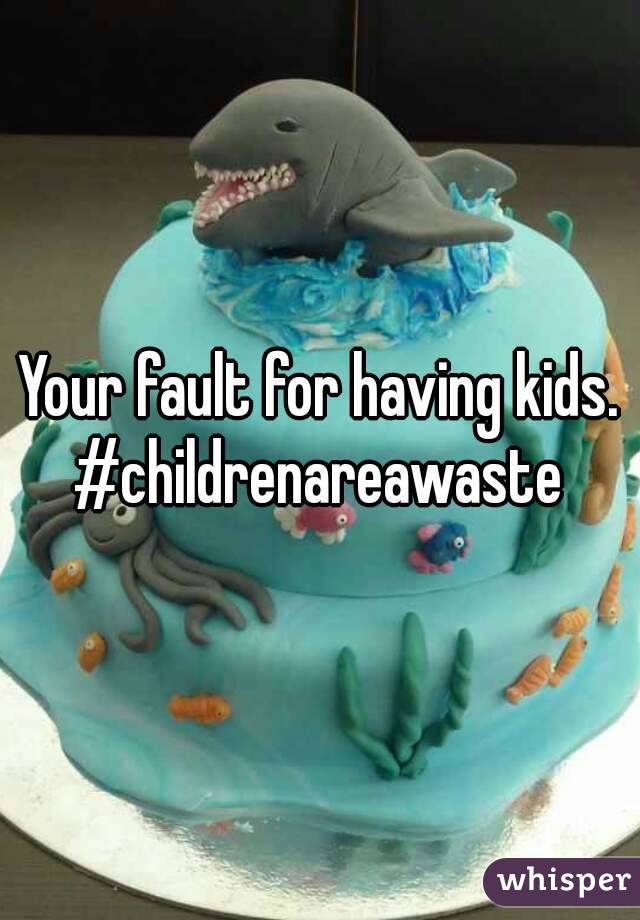 Your fault for having kids.
#childrenareawaste