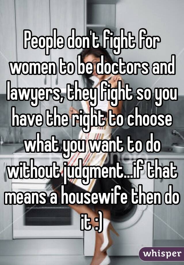 People don't fight for women to be doctors and lawyers, they fight so you have the right to choose what you want to do without judgment...if that means a housewife then do it :)