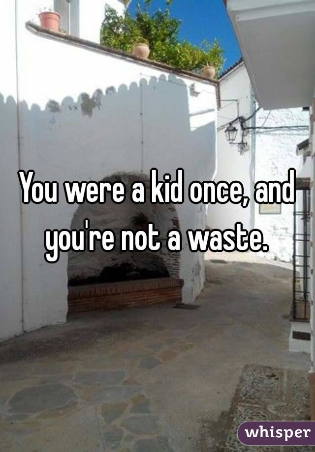 You were a kid once, and you're not a waste. 