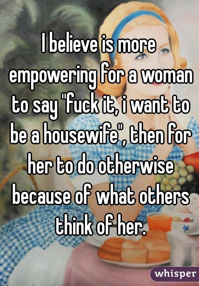 I believe is more empowering for a woman to say "fuck it, i want to be a housewife", then for her to do otherwise because of what others think of her.