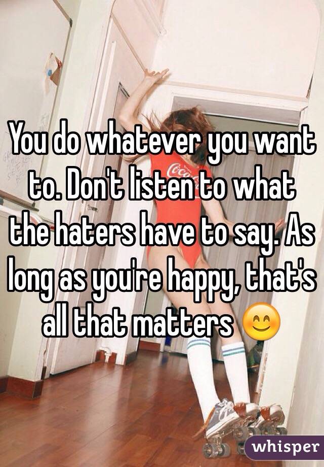 You do whatever you want to. Don't listen to what the haters have to say. As long as you're happy, that's all that matters 😊