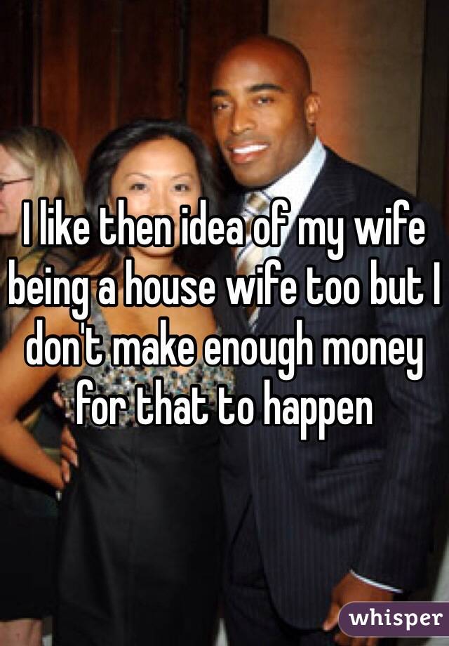 I like then idea of my wife being a house wife too but I don't make enough money for that to happen 