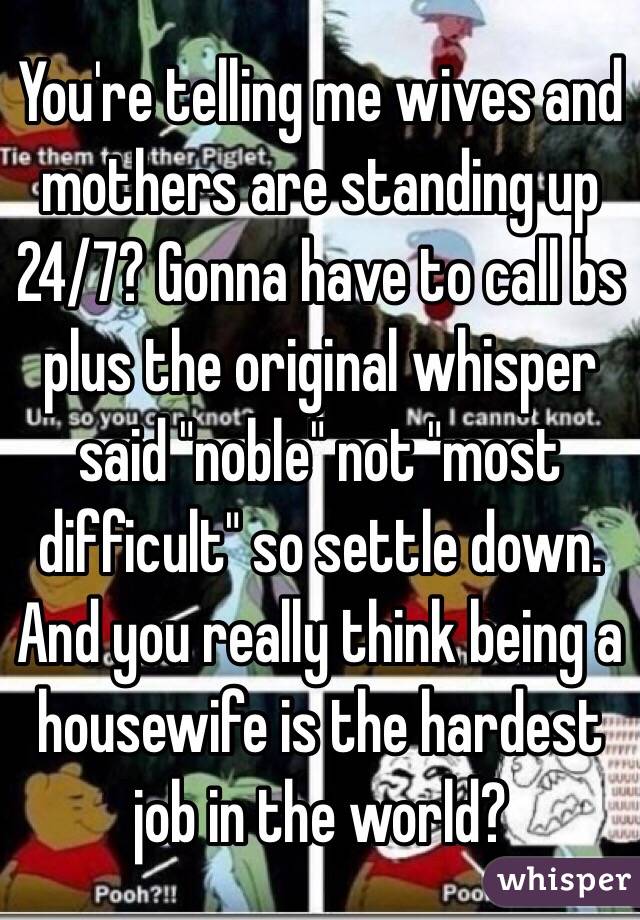 You're telling me wives and mothers are standing up 24/7? Gonna have to call bs plus the original whisper said "noble" not "most difficult" so settle down.  And you really think being a housewife is the hardest job in the world?  