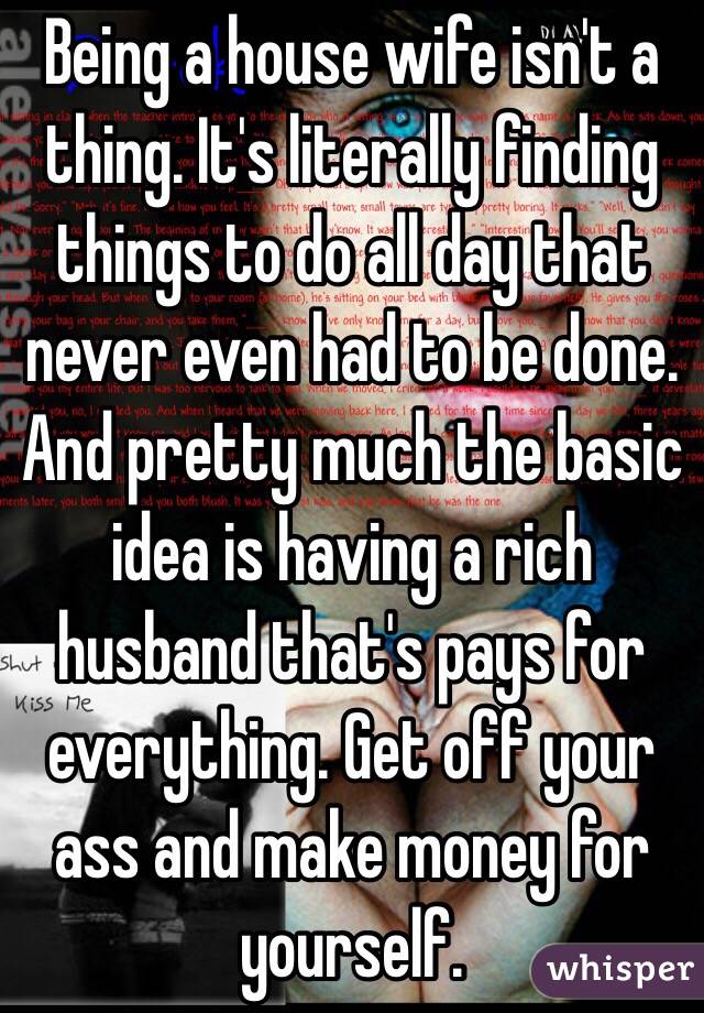 Being a house wife isn't a thing. It's literally finding things to do all day that never even had to be done. And pretty much the basic idea is having a rich husband that's pays for everything. Get off your ass and make money for yourself.