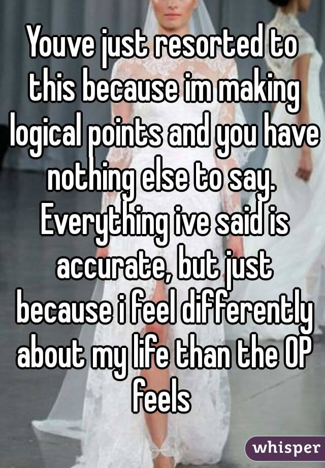 Youve just resorted to this because im making logical points and you have nothing else to say.  Everything ive said is accurate, but just because i feel differently about my life than the OP feels 