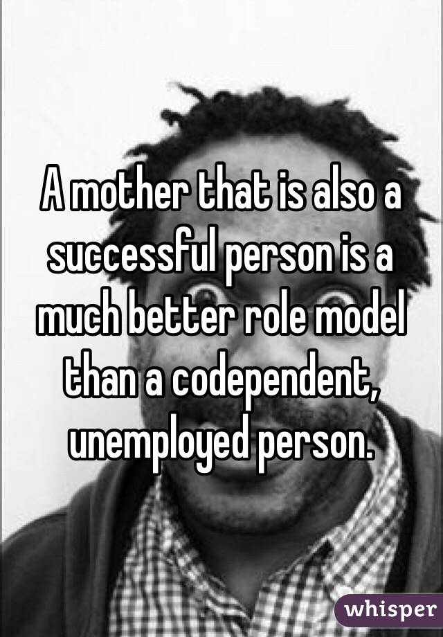 A mother that is also a successful person is a much better role model than a codependent, unemployed person. 