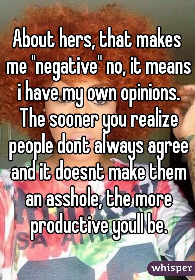 About hers, that makes me "negative" no, it means i have my own opinions. The sooner you realize people dont always agree and it doesnt make them an asshole, the more productive youll be.