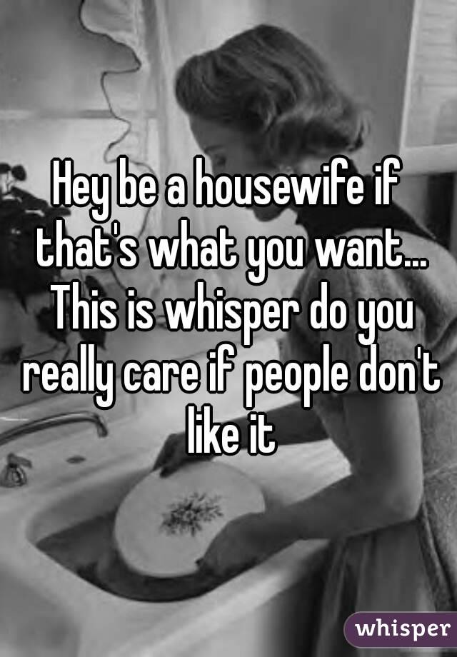 Hey be a housewife if that's what you want... This is whisper do you really care if people don't like it