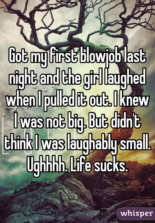 Got my first blowjob last night and the girl laughed when I pulled it out. I knew I was not big. But didn't think I was laughably small. Ughhhh. Life sucks. 