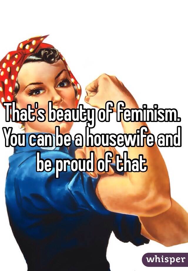 That's beauty of feminism. You can be a housewife and be proud of that 