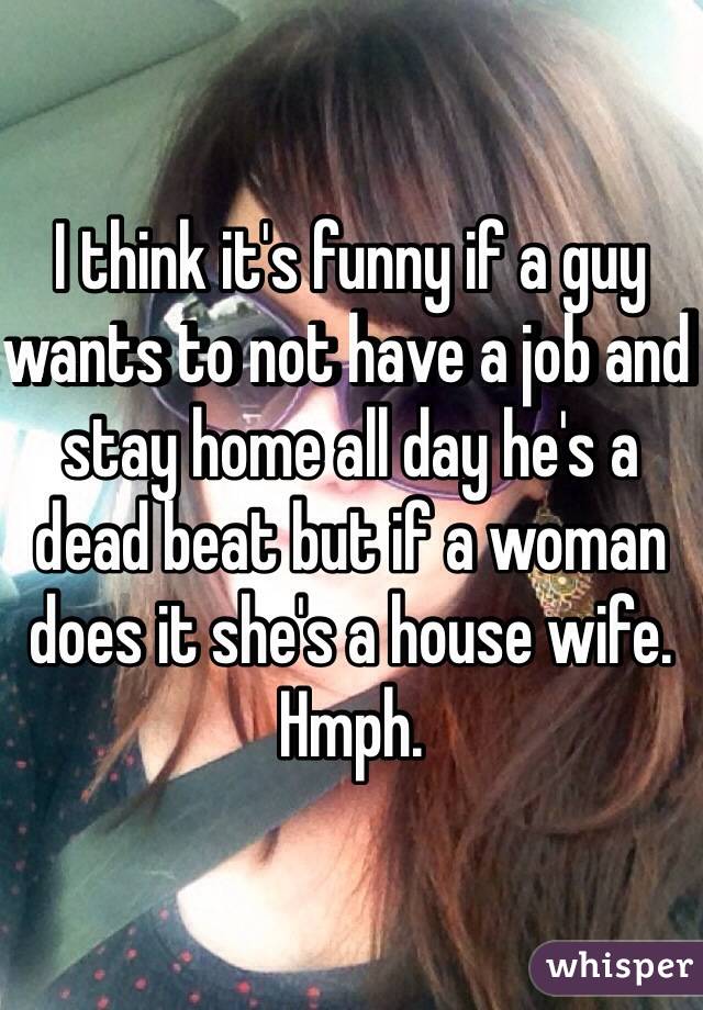 I think it's funny if a guy wants to not have a job and stay home all day he's a dead beat but if a woman does it she's a house wife. Hmph. 