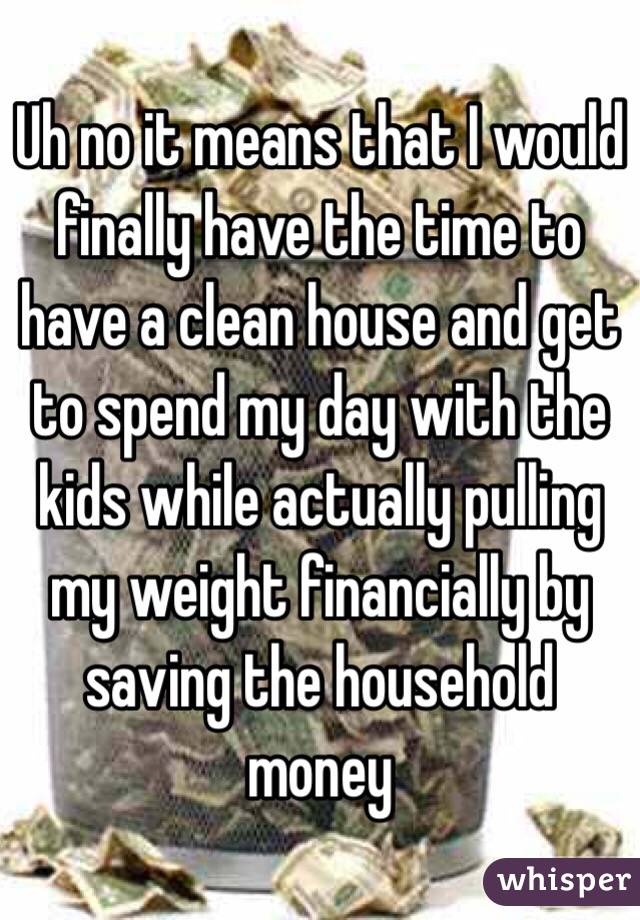 Uh no it means that I would finally have the time to have a clean house and get to spend my day with the kids while actually pulling my weight financially by saving the household money 