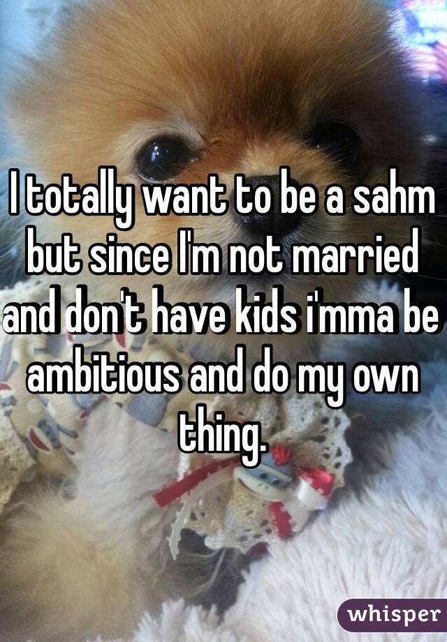 I totally want to be a sahm but since I'm not married and don't have kids i'mma be ambitious and do my own thing. 