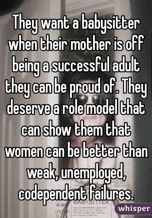 They want a babysitter when their mother is off being a successful adult they can be proud of. They deserve a role model that can show them that women can be better than weak, unemployed, codependent failures. 